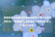 营销网站:企业建设营销网站的意义?有什么好处和坏处?（营销网站：企业建设营销网站的意义？有什么好处）