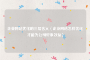企业网站优化的三层含义（企业网站怎样优化才能为公司带来效益）