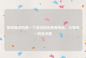 如何高效构建一个成功的优惠券网站，从零到一的全攻略
