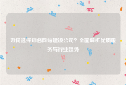 如何选择知名网站建设公司？全面解析优质服务与行业趋势