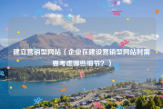 建立营销型网站（企业在建设营销型网站时需要考虑哪些细节？）
