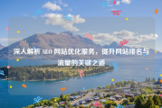 深入解析 SEO 网站优化服务，提升网站排名与流量的关键之道