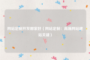 网站定制开发哪家好（网站定制：高端网站建站关键）