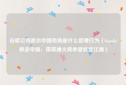 谷歌公司退出中国市场是什么管理行为（Google败走中国，拨拨通火烧赤壁欲定江南）