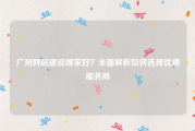 广州网站建设哪家好？全面解析如何选择优质服务商