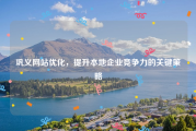 巩义网站优化，提升本地企业竞争力的关键策略