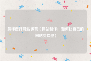怎样做好网站运营（网站制作：如何让自己的网站受欢迎）