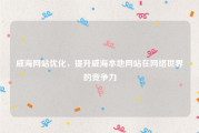 威海网站优化，提升威海本地网站在网络世界的竞争力