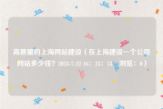 高质量的上海网站建设（在上海建设一个公司网站多少钱？2023-7-22 16：23：53　浏览：0）