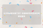长沙网站建设哪个好？全面解析如何选择优质建站服务