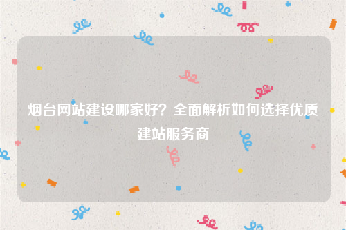 烟台网站建设哪家好？全面解析如何选择优质建站服务商