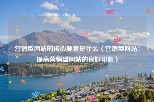 营销型网站的核心要素是什么（营销型网站：提高营销型网站的良好印象）