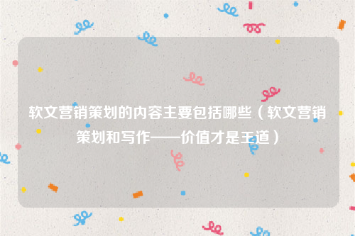 软文营销策划的内容主要包括哪些（软文营销策划和写作——价值才是王道）