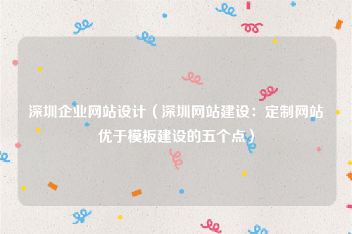 深圳企业网站设计（深圳网站建设：定制网站优于模板建设的五个点）