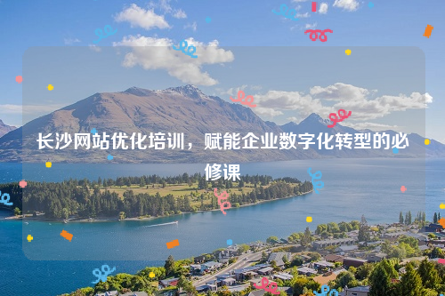 长沙网站优化培训，赋能企业数字化转型的必修课