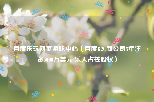 百度乐玩网页游戏中心（百度B2C新公司3年注资5000万美元 乐天占控股权）
