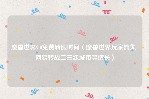 魔兽世界9.0免费转服时间（魔兽世界玩家流失 网易转战二三线城市寻增长）