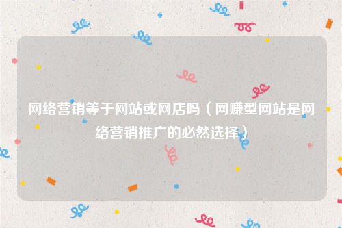 网络营销等于网站或网店吗（网赚型网站是网络营销推广的必然选择）