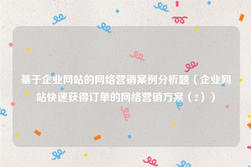 基于企业网站的网络营销案例分析题（企业网站快速获得订单的网络营销方案（2））
