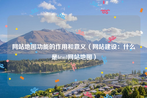 网站地图功能的作用和意义（网站建设：什么是html网站地图）