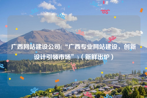 广西网站建设公司(“广西专业网站建设，创新设计引领市场”)（新鲜出炉）