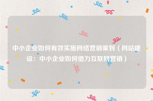 中小企业如何有效实施网络营销策划（网站建设：中小企业如何借力互联网营销）