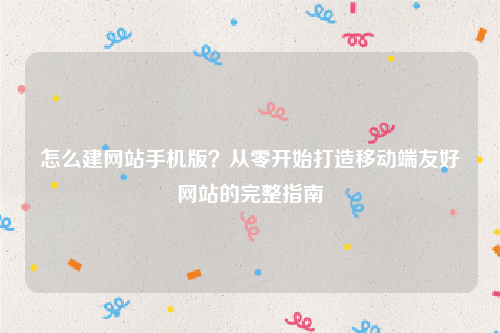 怎么建网站手机版？从零开始打造移动端友好网站的完整指南