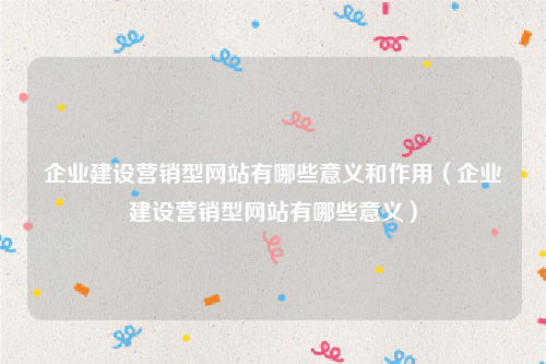 企业建设营销型网站有哪些意义和作用（企业建设营销型网站有哪些意义）