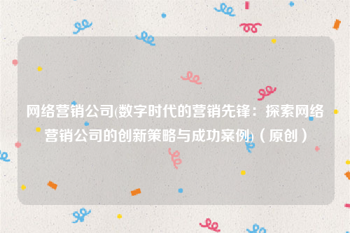 网络营销公司(数字时代的营销先锋：探索网络营销公司的创新策略与成功案例)（原创）
