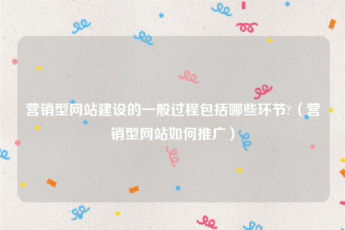 营销型网站建设的一般过程包括哪些环节?（营销型网站如何推广）
