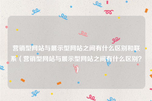 营销型网站与展示型网站之间有什么区别和联系（营销型网站与展示型网站之间有什么区别？）