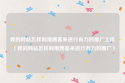 我的网站怎样利用博客来进行有力的推广工作（我的网站怎样利用博客来进行有力的推广）