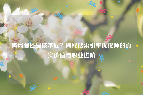 破局者还是技术匠？揭秘搜索引擎优化师的真实价值与职业进阶