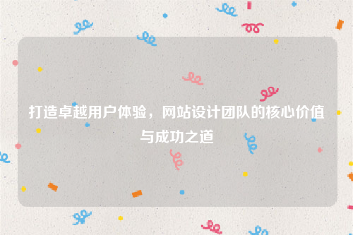 打造卓越用户体验，网站设计团队的核心价值与成功之道