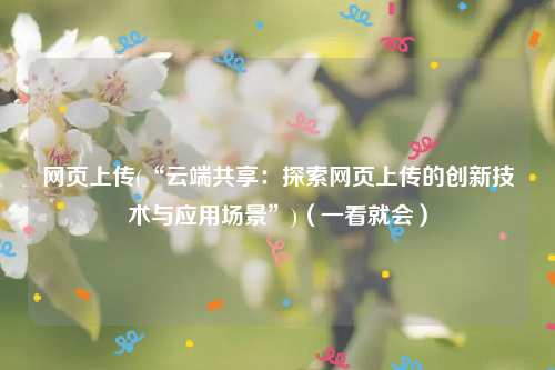 网页上传(“云端共享：探索网页上传的创新技术与应用场景”)（一看就会）