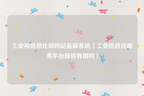 工业和信息化部网站备案系统（工业信息化服务平台投诉有用吗）