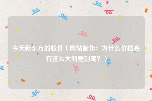 今天新东方的股价（网站制作：为什么价格会有这么大的差别呢？）