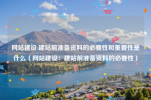 网站建设:建站前准备资料的必要性和重要性是什么（网站建设：建站前准备资料的必要性）