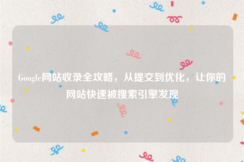 Google网站收录全攻略，从提交到优化，让你的网站快速被搜索引擎发现