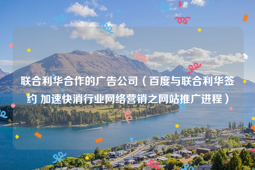 联合利华合作的广告公司（百度与联合利华签约 加速快消行业网络营销之网站推广进程）