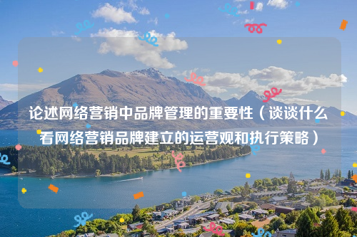 论述网络营销中品牌管理的重要性（谈谈什么看网络营销品牌建立的运营观和执行策略）