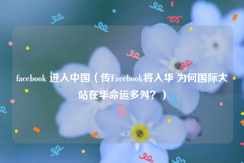 facebook 进入中国（传Facebook将入华 为何国际大站在华命运多舛？）