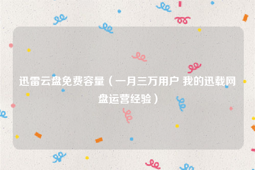迅雷云盘免费容量（一月三万用户 我的迅载网盘运营经验）