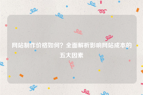 网站制作价格如何？全面解析影响网站成本的五大因素