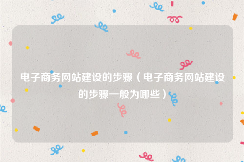 电子商务网站建设的步骤（电子商务网站建设的步骤一般为哪些）