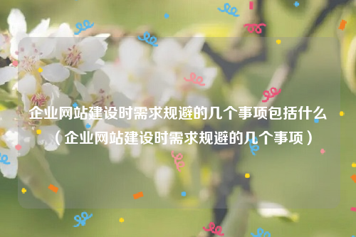 企业网站建设时需求规避的几个事项包括什么（企业网站建设时需求规避的几个事项）