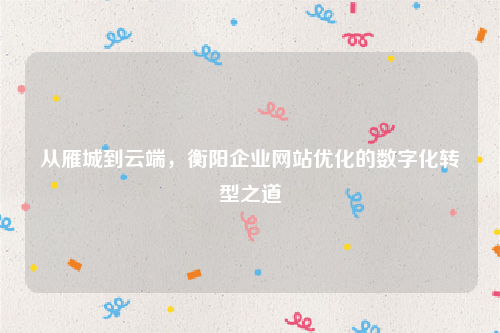 从雁城到云端，衡阳企业网站优化的数字化转型之道