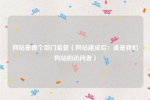 网站是哪个部门监管（网站建成后：谁是我们网站的访问者）
