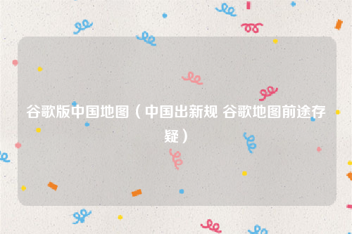 谷歌版中国地图（中国出新规 谷歌地图前途存疑）