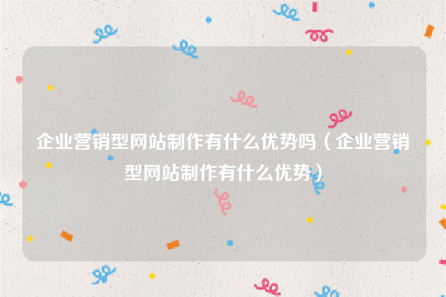 企业营销型网站制作有什么优势吗（企业营销型网站制作有什么优势）
